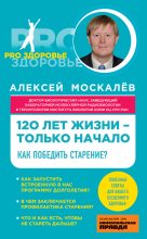 Книга - Алексей Александрович Москалев - 120 лет жизни – только начало. Как победить старение? - читать